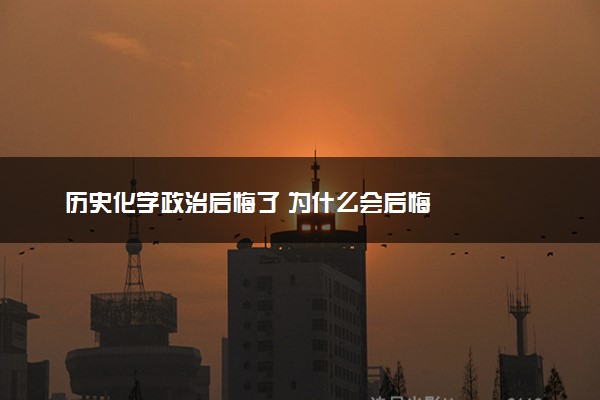 历史化学政治后悔了 为什么会后悔