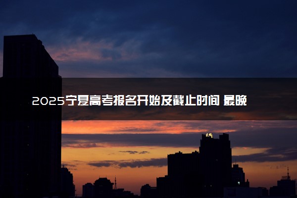 2025宁夏高考报名开始及截止时间 最晚几号几点截止