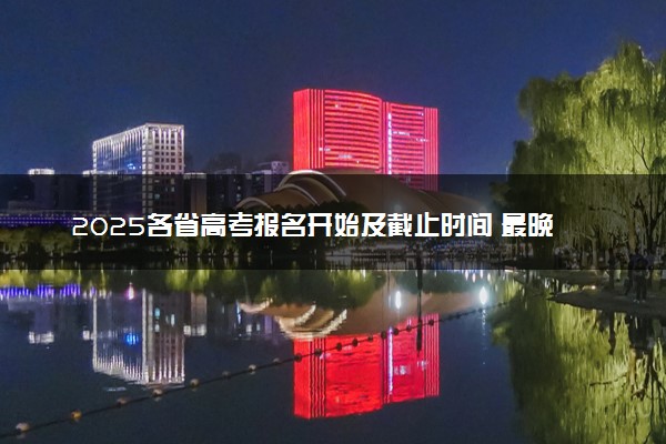 2025各省高考报名开始及截止时间 最晚几号几点截止