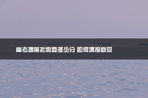 高考提前批需要多少分 如何填报稳妥