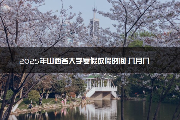 2025年山西各大学寒假放假时间 几月几号开始放寒假