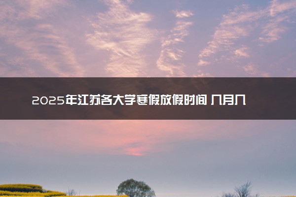 2025年江苏各大学寒假放假时间 几月几号开始放寒假