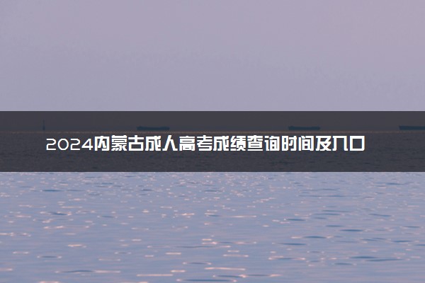 2024内蒙古成人高考成绩查询时间及入口 几号开始查分