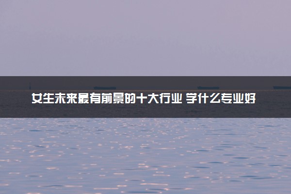 女生未来最有前景的十大行业 学什么专业好