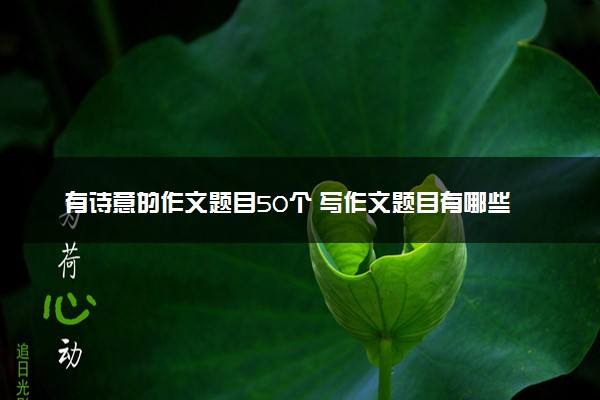 有诗意的作文题目50个 写作文题目有哪些技巧
