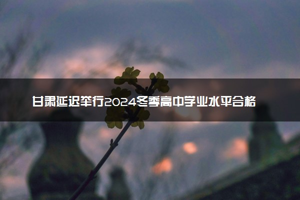 甘肃延迟举行2024冬季高中学业水平合格性考试