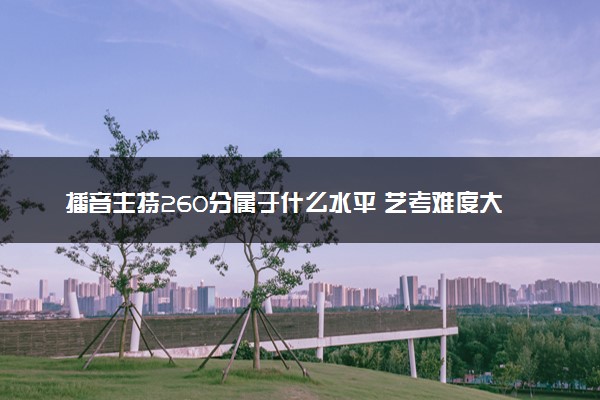 播音主持260分属于什么水平 艺考难度大吗