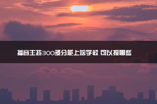 播音主持300多分能上啥学校 可以报哪些大学