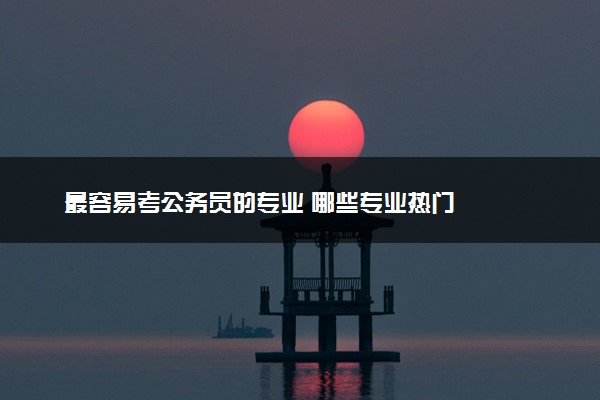 最容易考公务员的专业 哪些专业热门