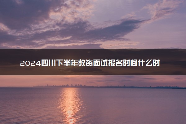 2024四川下半年教资面试报名时间什么时候 哪天截止
