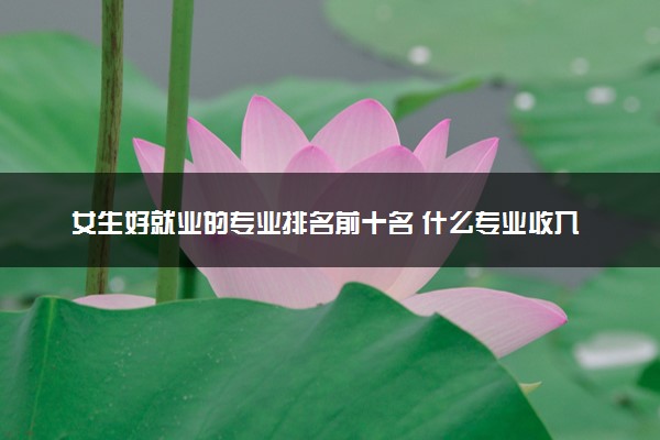 女生好就业的专业排名前十名 什么专业收入高