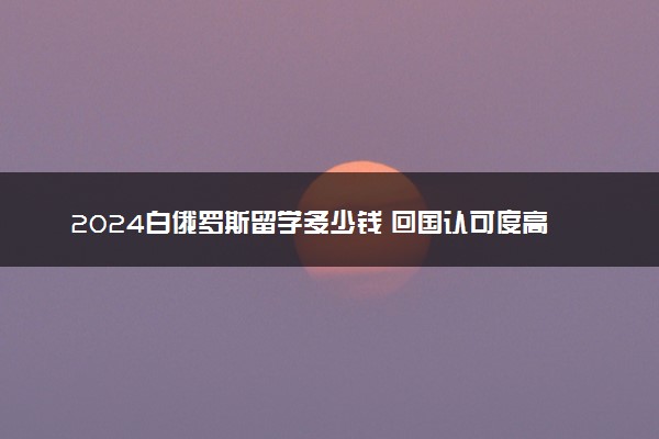 2024白俄罗斯留学多少钱 回国认可度高吗