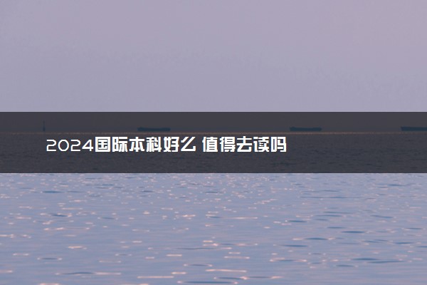 2024国际本科好么 值得去读吗