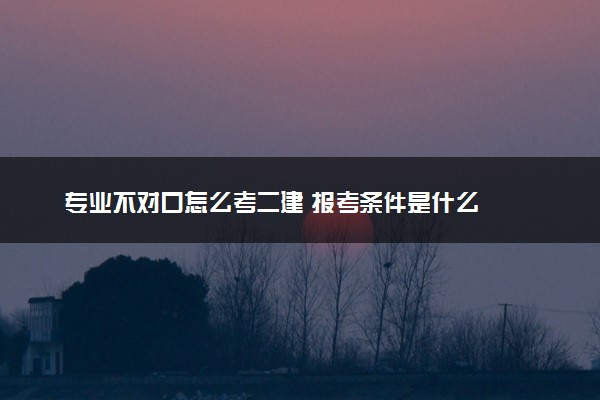 专业不对口怎么考二建 报考条件是什么