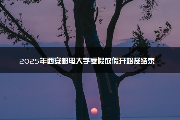 2025年西安邮电大学寒假放假开始及结束时间 几号开学