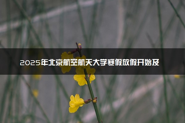 2025年北京航空航天大学寒假放假开始及结束时间 几号开学