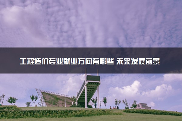 工程造价专业就业方向有哪些 未来发展前景如何