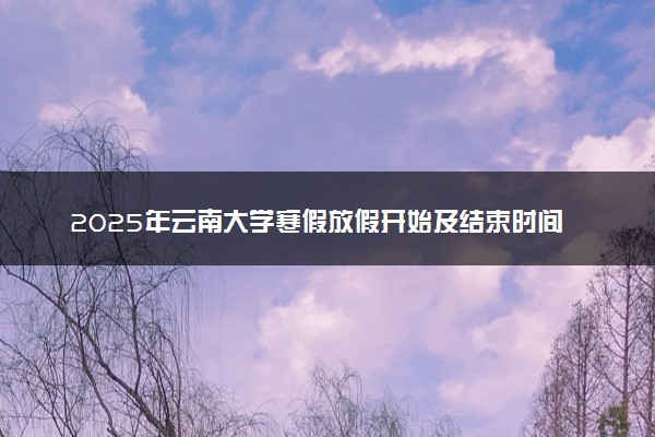 2025年云南大学寒假放假开始及结束时间 几号开学
