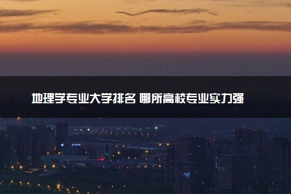 地理学专业大学排名 哪所高校专业实力强