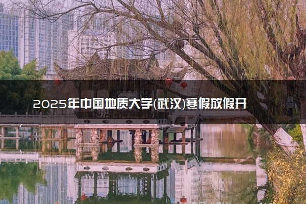2025年中国地质大学（武汉）寒假放假开始及结束时间 几号开学