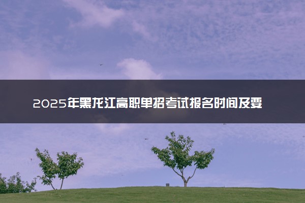 2025年黑龙江高职单招考试报名时间及要求 怎么报名