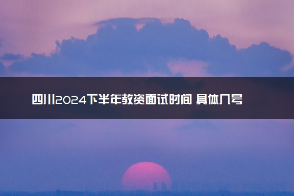 四川2024下半年教资面试时间 具体几号考试