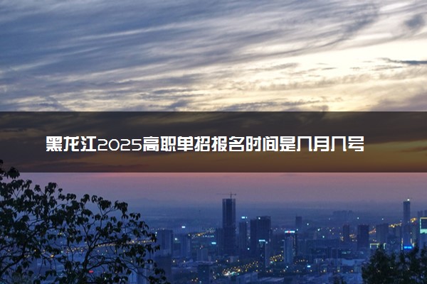 黑龙江2025高职单招报名时间是几月几号 哪天截止报名