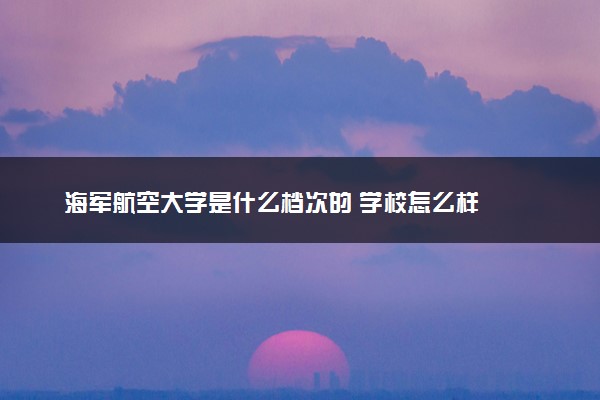 海军航空大学是什么档次的 学校怎么样