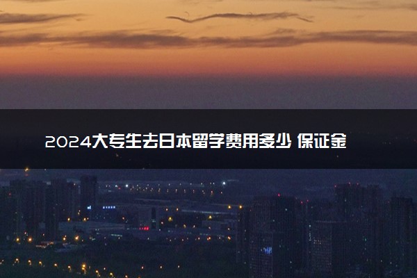 2024大专生去日本留学费用多少 保证金多少