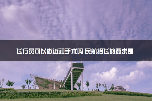 飞行员可以做近视手术吗 民航招飞的要求是什么