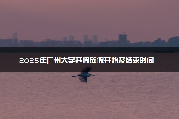 2025年广州大学寒假放假开始及结束时间 几号开学