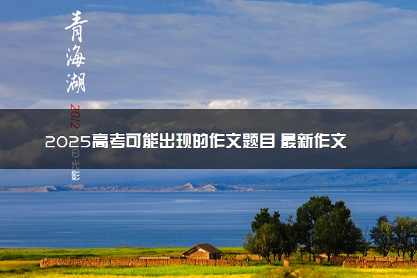 2025高考可能出现的作文题目 最新作文预测