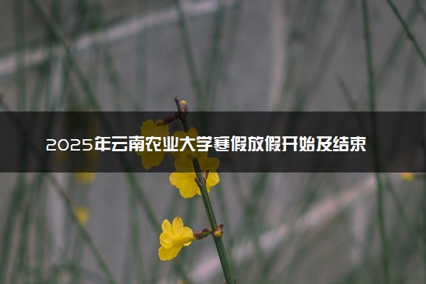 2025年云南农业大学寒假放假开始及结束时间 几号开学