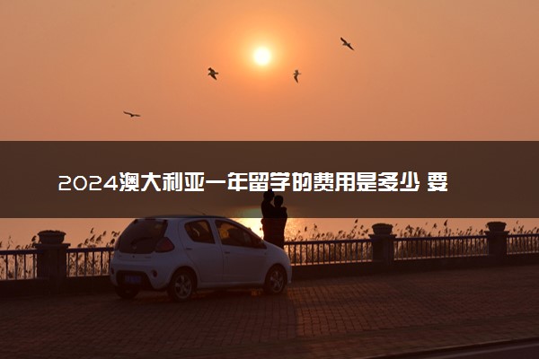2024澳大利亚一年留学的费用是多少 要交保证金吗