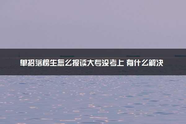 单招落榜生怎么报读大专没考上 有什么解决办法