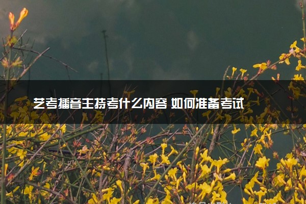 艺考播音主持考什么内容 如何准备考试