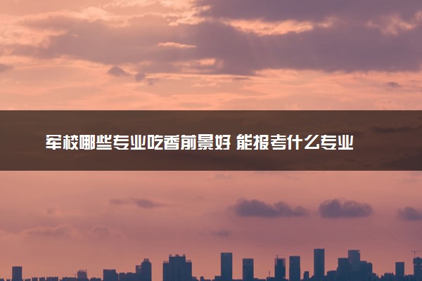军校哪些专业吃香前景好 能报考什么专业