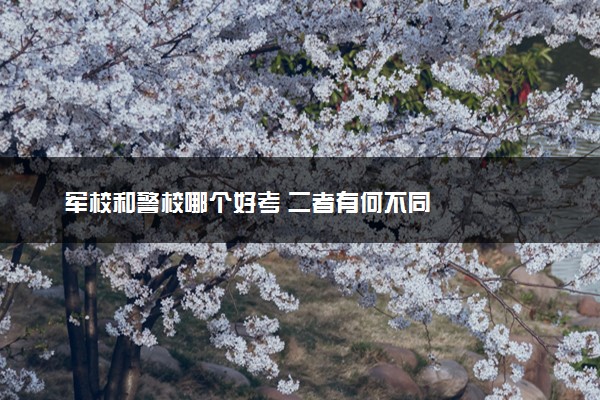军校和警校哪个好考 二者有何不同