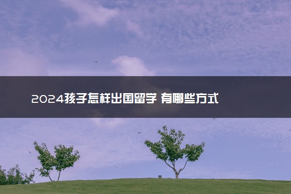 2024孩子怎样出国留学 有哪些方式