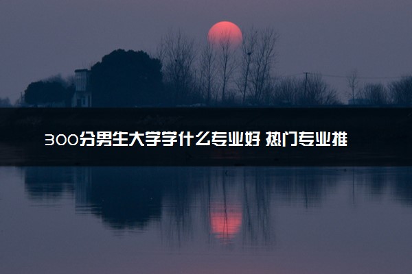 300分男生大学学什么专业好 热门专业推荐