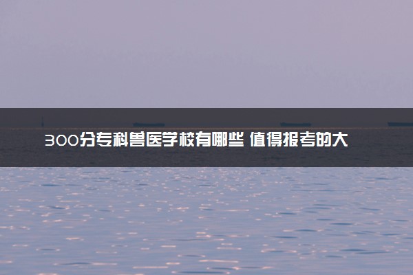 300分专科兽医学校有哪些 值得报考的大专推荐