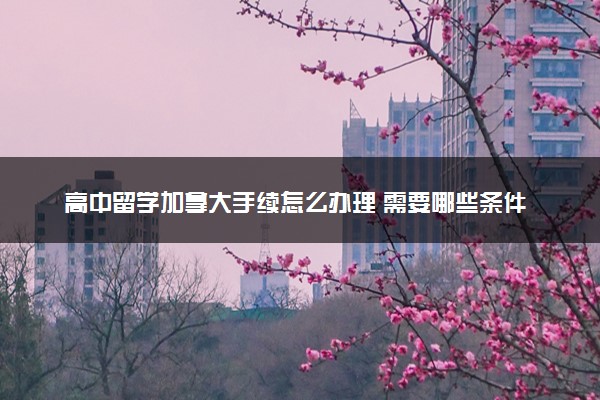 高中留学加拿大手续怎么办理 需要哪些条件