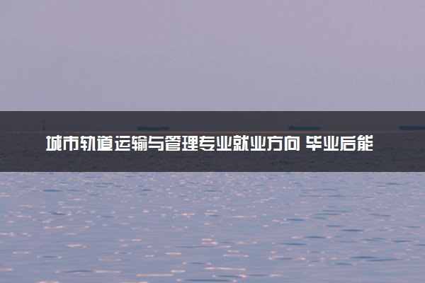城市轨道运输与管理专业就业方向 毕业后能做什么