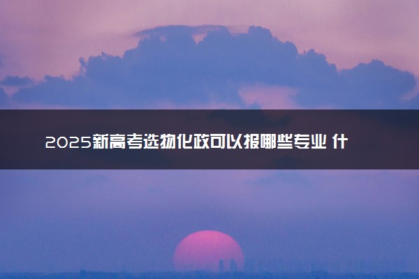 2025新高考选物化政可以报哪些专业 什么专业吃香