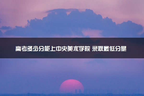 高考多少分能上中央美术学院 录取最低分是多少（2025参考）