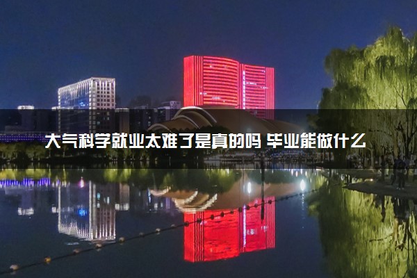大气科学就业太难了是真的吗 毕业能做什么工作