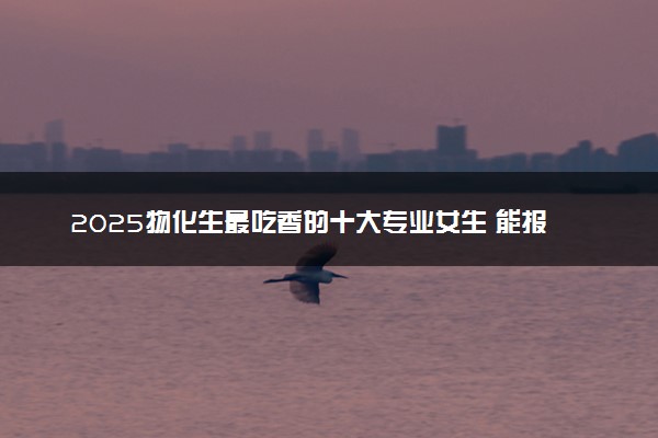 2025物化生最吃香的十大专业女生 能报考哪些专业