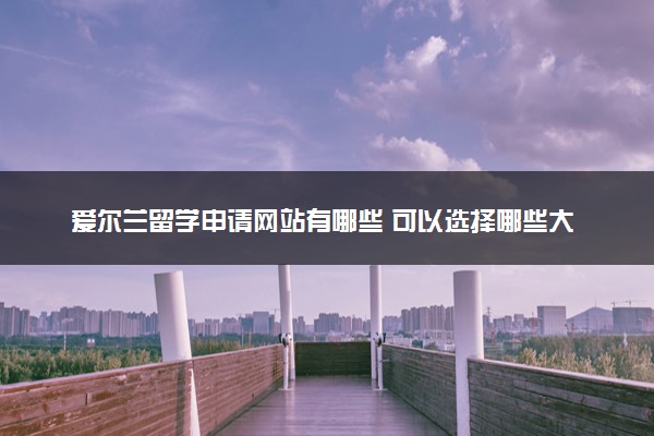 爱尔兰留学申请网站有哪些 可以选择哪些大学