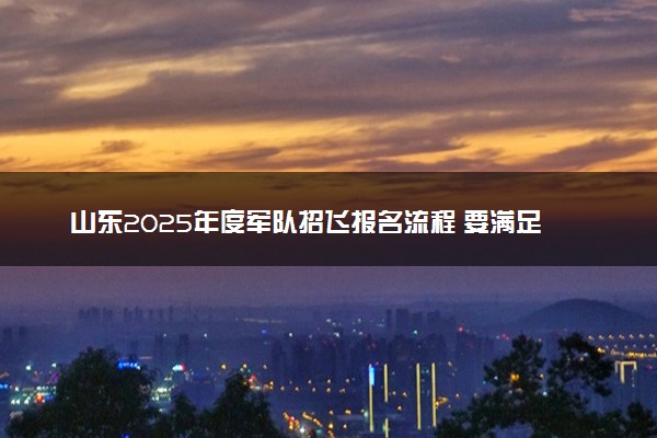 山东2025年度军队招飞报名流程 要满足哪些条件