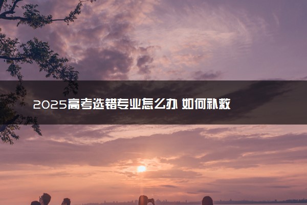 2025高考选错专业怎么办 如何补救